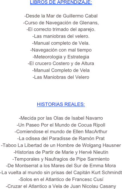 LIBROS DE APRENDIZAJE:                                                  
                                                                                
-Desde la Mar de Guillermo Cabal
-Curso de Navegación de Glenans,
-El correcto trimado del aparejo.
-Las maniobras del velero.
-Manual completo de Vela.   
-Navegación con mal tiempo 
-Meteorologia y Estrategia
-El crucero Costero y de Altura
-Manual Completo de Vela
-Las Maniobras del Velero
                                   


HISTORIAS REALES:  

-Mecida por las Olas de Isabel Navarro
-Un Paseo Por el Mundo de Cocua Ripoll
-Comiendose el mundo de Ellen MacArthur
-La odisea del Paradisse de Ramón Prat
-Taboo La Libertad de un Hombre de Wolgang Hausner
-Historias de Partir de Marie y Hervé Nieutin
-Temporales y Naufragios de Pipe Sarmiento
-De Montserrat a los Mares del Sur de Emma Mora
-La vuelta al mundo sin prisas del Capitán Kurt Schmindt
-Solos en el Atlantico de Francesc Cusí
-Cruzar el Atlantico a Vela de Juan Nicolau Casany



























































































